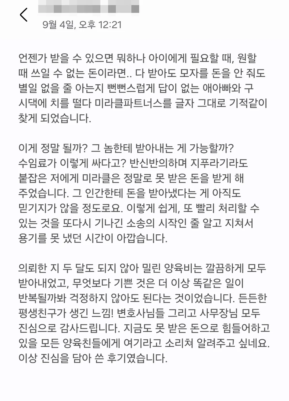 의뢰인 후기 전문: 의뢰한 지 두 달도 되지 않아 밀린 양육비는 깔끔하게 모두 받아내었고, 무엇보다 기쁜 것은 더 이상 똑같은 일이 반복될까 봐 걱정하지 않아도 된다는 것이었습니다. 지금도 못 받은 돈으로 힘들어하고 있을 모든 양육친들에게 여기라고 소리쳐 알려주고 싶네요.