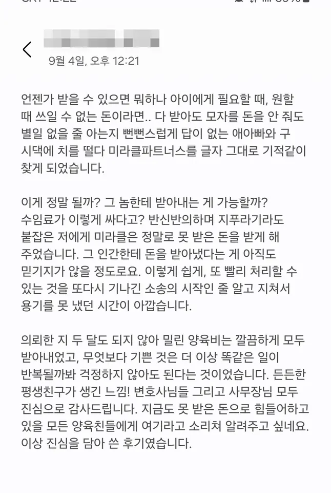 의뢰인 후기: 의뢰한 지 두 달도 되지 않아 밀린 양육비는 깔끔하게 모두 받아내었고, 더 이상 똑같은 일이 반복될까 봐 걱정하지 않아도 된다는 것이 기뻤습니다.